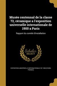 Musée centennal de la classe 72, céramique a l'exposition universelle internationale de 1900 a Paris: Rapport du comité d'installation