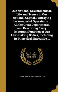 Front cover_Our National Government; or, Life and Scenes in Our National Capital. Portraying the Wonderful Operations in All the Great Departments, and Describing Every Important Function of Our Law-making Bodies, Including Its Historical, Executive,...