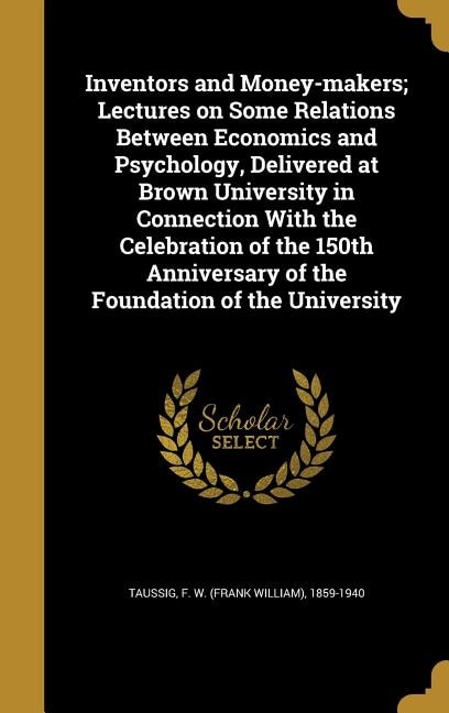 Inventors and Money-makers; Lectures on Some Relations Between Economics and Psychology, Delivered at Brown University in Connection With the Celebration of the 150th Anniversary of the Foundation of the University