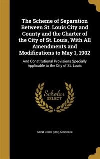 The Scheme of Separation Between St. Louis City and County and the Charter of the City of St. Louis, With All Amendments and Modifications to May 1, 1902: And Constitutional Provisions Specially Applicable to the City of St. Louis