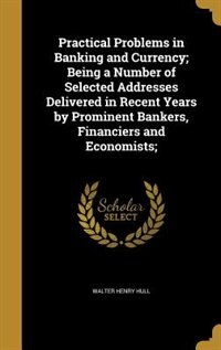 Practical Problems in Banking and Currency; Being a Number of Selected Addresses Delivered in Recent Years by Prominent Bankers, Financiers and Economists;