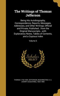 The Writings of Thomas Jefferson: Being His Autobiography, Correspondence, Reports, Messages, Addresses, and Other Writings, Official