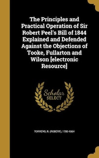 The Principles and Practical Operation of Sir Robert Peel's Bill of 1844 Explained and Defended Against the Objections of Tooke, Fullarton and Wilson [electronic Resource]