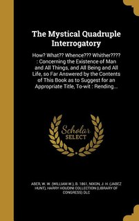 The Mystical Quadruple Interrogatory: How? What?? Whence??? Whither???? : Concerning the Existence of Man and All Things, and All Being a