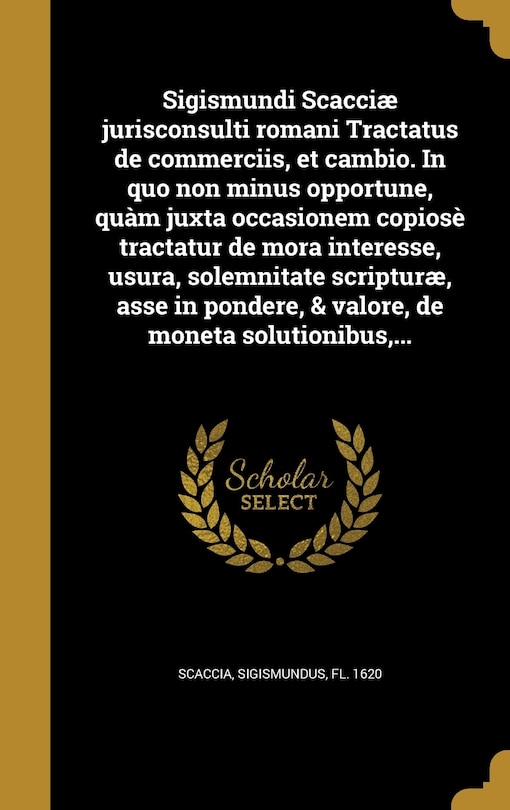 Sigismundi Scacciæ jurisconsulti romani Tractatus de commerciis, et cambio. In quo non minus opportune, quàm juxta occasionem copiosè tractatur de mora interesse, usura, solemnitate scripturæ, asse in pondere, & valore, de moneta solutionibus, ...