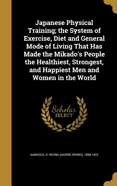 Japanese Physical Training; the System of Exercise, Diet and General Mode of Living That Has Made the Mikado's People the Healthiest, Strongest, and Happiest Men and Women in the World