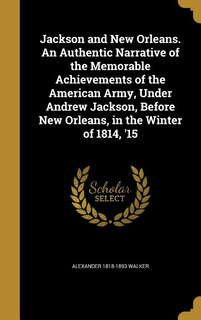 Jackson and New Orleans. An Authentic Narrative of the Memorable Achievements of the American Army, Under Andrew Jackson, Before New Orleans, in the Winter of 1814, '15