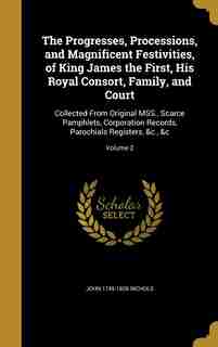 The Progresses, Processions, and Magnificent Festivities, of King James the First, His Royal Consort, Family, and Court: Collected From Original MSS., Scarce Pamphlets, Corporation Records, Parochials Registers, &c., &c; de John 1745-1826 Nichols