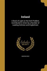 Ireland: A Book of Light on the Irish Problem, Contributed in Union by a Number of Leading Irishmen and Engl