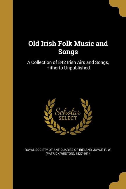 Old Irish Folk Music and Songs: A Collection of 842 Irish Airs and Songs, Hitherto Unpublished