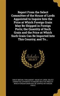 Report From the Select Committee of the House of Lords Appointed to Inquire Into the Price at Which Foreign Grain May Be Shipped in Foreign Ports; the Quantity of Such Grain and the Price at Which Such Grain Can Be Imported Into This Country; and To...