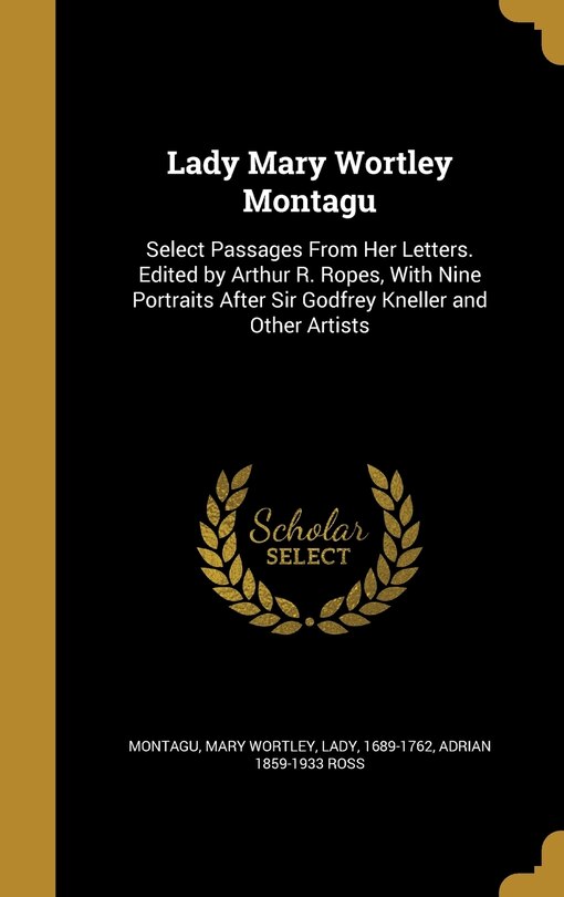 Lady Mary Wortley Montagu: Select Passages From Her Letters. Edited by Arthur R. Ropes, With Nine Portraits After Sir Godfrey Kneller and Other Artists