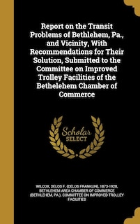 Front cover_Report on the Transit Problems of Bethlehem, Pa., and Vicinity, With Recommendations for Their Solution, Submitted to the Committee on Improved Trolley Facilities of the Bethelehem Chamber of Commerce