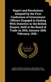 Front cover_Report and Resolutions Adopted by the First Conference of Government Officers Engaged in Dealing With Statistics in the British Empire, Held at the Board of Trade on 20th January-26th February, 1920 ..