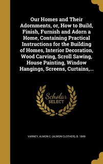 Our Homes and Their Adornments, or, How to Build, Finish, Furnish and Adorn a Home, Containing Practical Instructions for the Building of Homes, Interior Decoration, Wood Carving, Scroll Sawing, House Painting, Window Hangings, Screens, Curtains,...