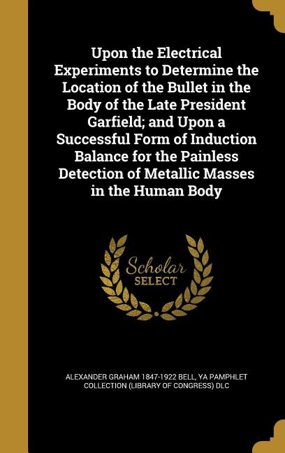 Upon the Electrical Experiments to Determine the Location of the Bullet in the Body of the Late President Garfield; and Upon a Successful Form of Induction Balance for the Painless Detection of Metallic Masses in the Human Body