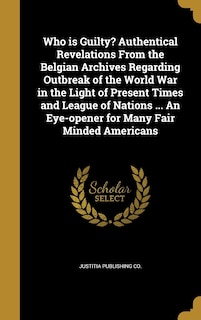 Who is Guilty? Authentical Revelations From the Belgian Archives Regarding Outbreak of the World War in the Light of Present Times and League of Nations ... An Eye-opener for Many Fair Minded Americans