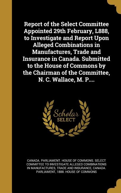 Front cover_Report of the Select Committee Appointed 29th February, L888, to Investigate and Report Upon Alleged Combinations in Manufactures, Trade and Insurance in Canada. Submitted to the House of Commons by the Chairman of the Committee, N. C. Wallace, M. P....