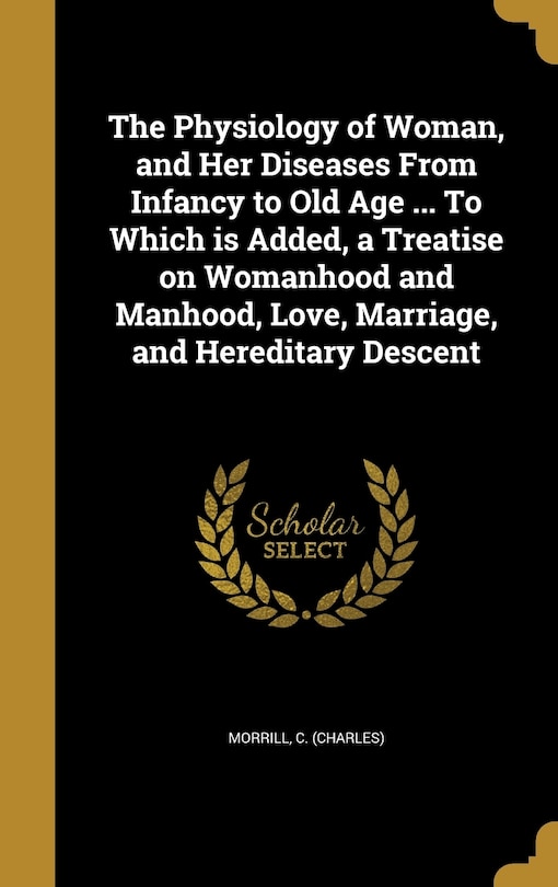 The Physiology of Woman, and Her Diseases From Infancy to Old Age ... To Which is Added, a Treatise on Womanhood and Manhood, Love, Marriage, and Hereditary Descent