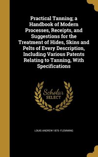 Practical Tanning; a Handbook of Modern Processes, Receipts, and Suggestions for the Treatment of Hides, Skins and Pelts of Every Description, Including Various Patents Relating to Tanning, With Specifications