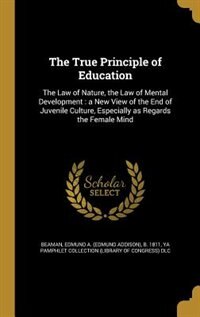 The True Principle of Education: The Law of Nature, the Law of Mental Development : a New View of the End of Juvenile Culture, Espec