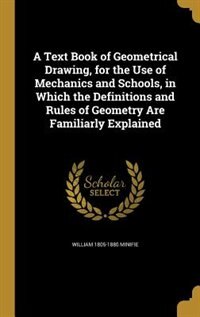 A Text Book of Geometrical Drawing, for the Use of Mechanics and Schools, in Which the Definitions and Rules of Geometry Are Familiarly Explained
