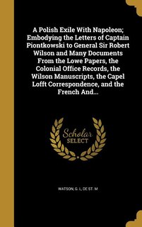 A Polish Exile With Napoleon; Embodying the Letters of Captain Piontkowski to General Sir Robert Wilson and Many Documents From the Lowe Papers, the Colonial Office Records, the Wilson Manuscripts, the Capel Lofft Correspondence, and the French And...