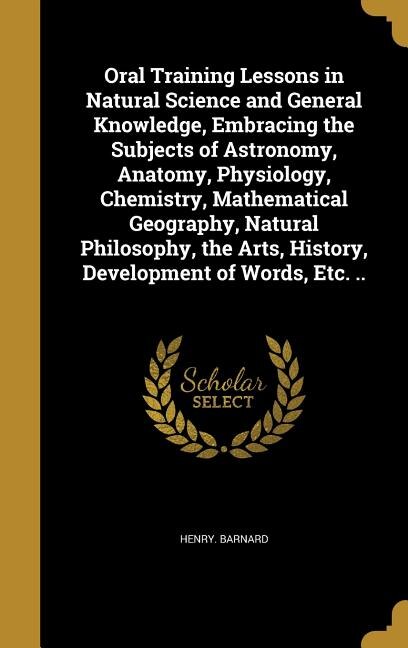 Front cover_Oral Training Lessons in Natural Science and General Knowledge, Embracing the Subjects of Astronomy, Anatomy, Physiology, Chemistry, Mathematical Geography, Natural Philosophy, the Arts, History, Development of Words, Etc. ..
