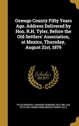 Oswego County Fifty Years Ago. Address Delivered by Hon. R.H. Tyler, Before the Old Settlers' Association, at Mexico, Thursday, August 21st, 1879