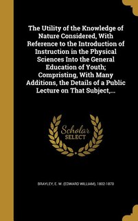 Front cover_The Utility of the Knowledge of Nature Considered, With Reference to the Introduction of Instruction in the Physical Sciences Into the General Education of Youth; Compristing, With Many Additions, the Details of a Public Lecture on That Subject,...