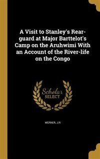 A Visit to Stanley's Rear-guard at Major Barttelot's Camp on the Aruhwimi With an Account of the River-life on the Congo