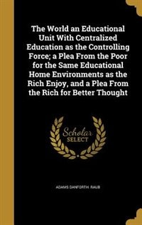 Front cover_The World an Educational Unit With Centralized Education as the Controlling Force; a Plea From the Poor for the Same Educational Home Environments as the Rich Enjoy, and a Plea From the Rich for Better Thought