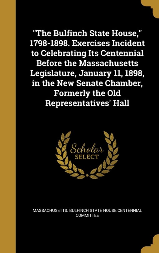 Front cover_The Bulfinch State House, 1798-1898. Exercises Incident to Celebrating Its Centennial Before the Massachusetts Legislature, January 11, 1898, in the New Senate Chamber, Formerly the Old Representatives' Hall