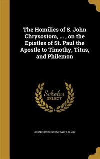 The Homilies of S. John Chrysostom, ... , on the Epistles of St. Paul the Apostle to Timothy, Titus, and Philemon