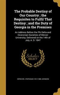 The Probable Destiny of Our Country ; the Requisites to Fulfil That Destiny ; and the Duty of Georgia in the Premises: An Address Before the Phi Delta and Ciceronian Societies of Mercer University; Delivered on the 14t
