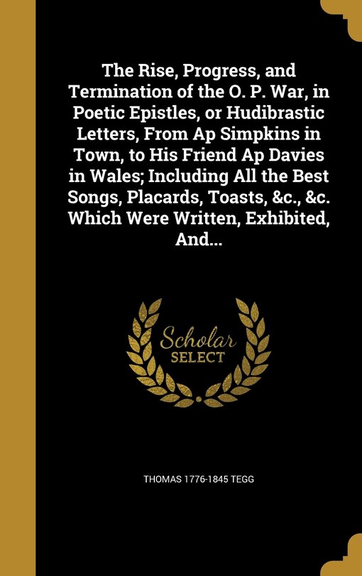 The Rise, Progress, and Termination of the O. P. War, in Poetic Epistles, or Hudibrastic Letters, From Ap Simpkins in Town, to His Friend Ap Davies in Wales; Including All the Best Songs, Placards, Toasts, &c., &c. Which Were Written, Exhibited, And...