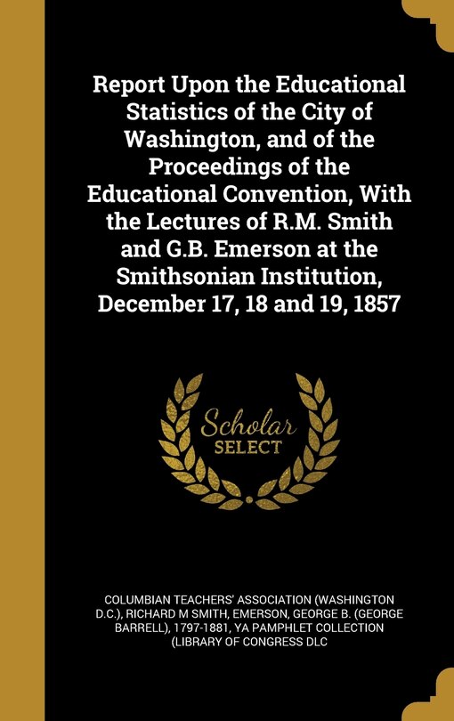Front cover_Report Upon the Educational Statistics of the City of Washington, and of the Proceedings of the Educational Convention, With the Lectures of R.M. Smith and G.B. Emerson at the Smithsonian Institution, December 17, 18 and 19, 1857