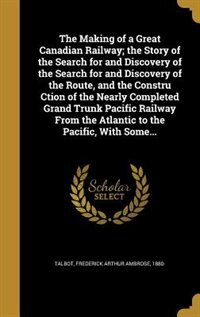 Front cover_The Making of a Great Canadian Railway; the Story of the Search for and Discovery of the Search for and Discovery of the Route, and the Constru Ction of the Nearly Completed Grand Trunk Pacific Railway From the Atlantic to the Pacific, With Some...