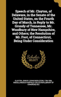 Couverture_Speech of Mr. Clayton, of Delaware, in the Senate of the United States, on the Fourth Day of March, in Reply to Mr. Grundy of Tennessee, Mr. Woodbury of New Hampshire, and Others; the Resolution of Mr. Foot, of Connecticut, Being Under Consideration