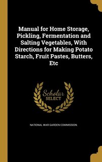 Manual for Home Storage, Pickling, Fermentation and Salting Vegetables, With Directions for Making Potato Starch, Fruit Pastes, Butters, Etc