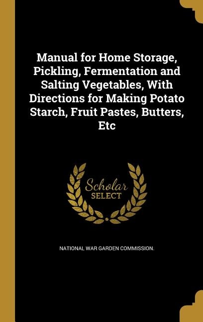 Manual for Home Storage, Pickling, Fermentation and Salting Vegetables, With Directions for Making Potato Starch, Fruit Pastes, Butters, Etc