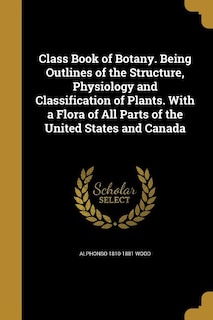 Class Book of Botany. Being Outlines of the Structure, Physiology and Classification of Plants. With a Flora of All Parts of the United States and Canada