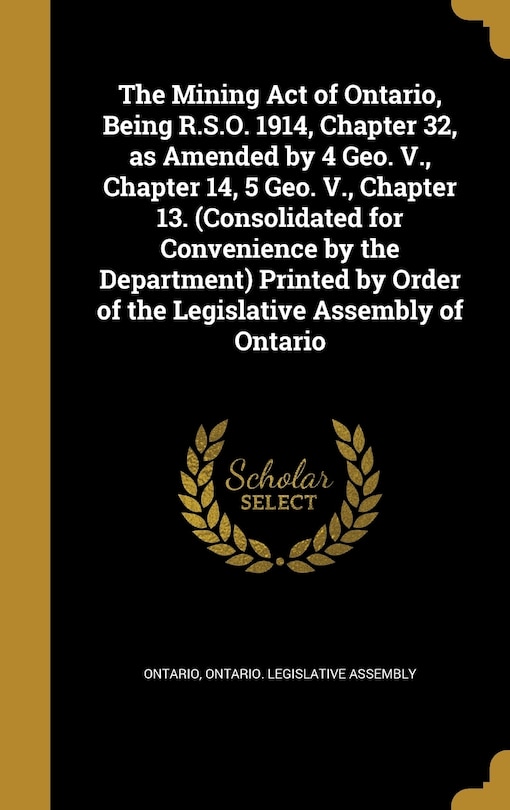 Front cover_The Mining Act of Ontario, Being R.S.O. 1914, Chapter 32, as Amended by 4 Geo. V., Chapter 14, 5 Geo. V., Chapter 13. (Consolidated for Convenience by the Department) Printed by Order of the Legislative Assembly of Ontario