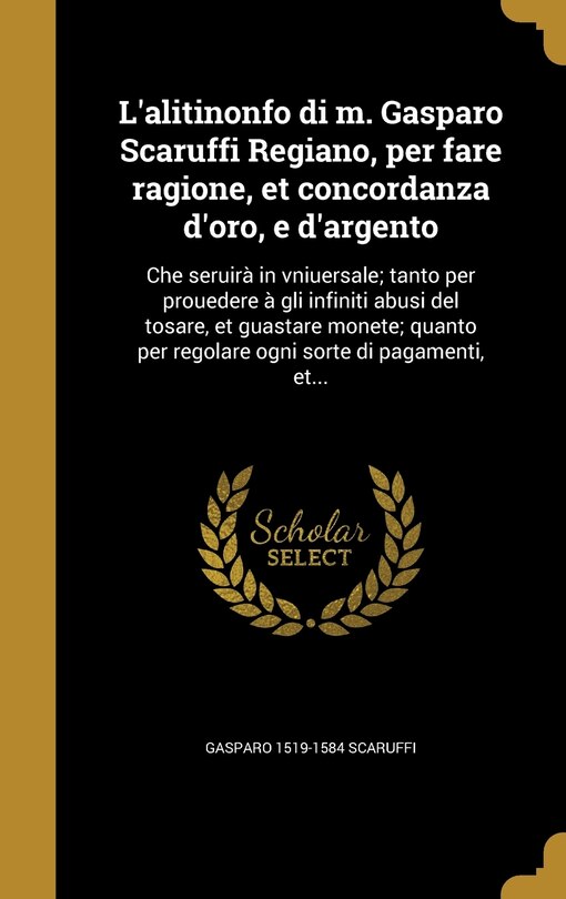 L'alitinonfo di m. Gasparo Scaruffi Regiano, per fare ragione, et concordanza d'oro, e d'argento: Che seruirà in vniuersale; tanto per prouedere à gli infiniti abusi del tosare, et guastare monete; quanto per regolare ogni sorte di pagamenti, et...