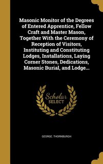 Masonic Monitor of the Degrees of Entered Apprentice, Fellow Craft and Master Mason, Together With the Ceremony of Reception of Visitors, Instituting and Constituting Lodges, Installations, Laying Corner Stones, Dedications, Masonic Burial, and Lodge...