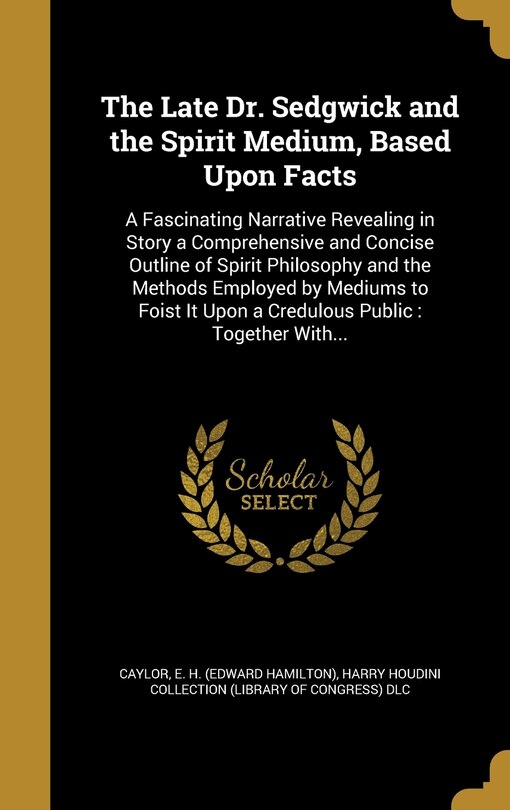 The Late Dr. Sedgwick and the Spirit Medium, Based Upon Facts: A Fascinating Narrative Revealing in Story a Comprehensive and Concise Outline of Spirit Philosophy and the Methods Employed by Mediums to Foist It Upon a Credulous Public: Together With...