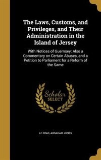 The Laws, Customs, and Privileges, and Their Administration in the Island of Jersey: With Notices of Guernsey; Also a Commentary on Certain Abuses, and a Petition to Parliament for a R