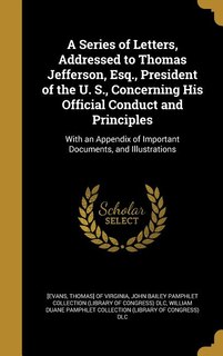 Front cover_A Series of Letters, Addressed to Thomas Jefferson, Esq., President of the U. S., Concerning His Official Conduct and Principles