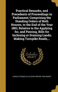 Front cover_Practical Remarks, and Precedents of Proceedings in Parliament; Comprising the Standing Orders of Both Houses, to the End of the Year 1801; Relative to the Applying for, and Passing, Bills for Inclosing or Draining Lands; Making Turnpike Roads,...