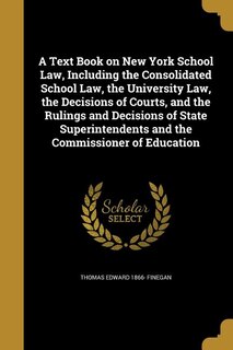 A Text Book on New York School Law, Including the Consolidated School Law, the University Law, the Decisions of Courts, and the Rulings and Decisions of State Superintendents and the Commissioner of Education